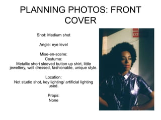 PLANNING PHOTOS: FRONT
COVER
Shot: Medium shot
Angle: eye level
Mise-en-scene:
Costume:
Metallic short sleeved button up shirt, little
jewellery, well dressed, fashionable, unique style.
Location:
Not studio shot, key lighting/ artificial lighting
used.
Props:
None
 