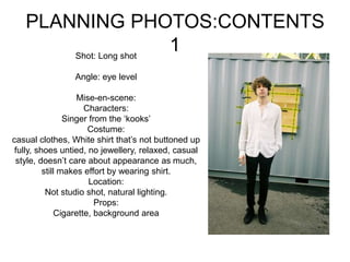 PLANNING PHOTOS:CONTENTS
1Shot: Long shot
Angle: eye level
Mise-en-scene:
Characters:
Singer from the ‘kooks’
Costume:
casual clothes, White shirt that’s not buttoned up
fully, shoes untied, no jewellery, relaxed, casual
style, doesn’t care about appearance as much,
still makes effort by wearing shirt.
Location:
Not studio shot, natural lighting.
Props:
Cigarette, background area
 