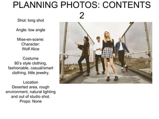 PLANNING PHOTOS: CONTENTS
2Shot: long shot
Angle: low angle
Mise-en-scene:
Character:
Wolf Alice
Costume
80’s style clothing,
fashionable, casual/smart
clothing, little jewelry.
Location
Deserted area, rough
environment, natural lighting
and out of studio shot.
Props: None
 