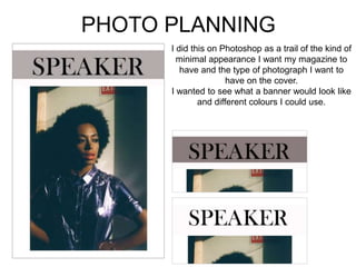 PHOTO PLANNING
I did this on Photoshop as a trail of the kind of
minimal appearance I want my magazine to
have and the type of photograph I want to
have on the cover.
I wanted to see what a banner would look like
and different colours I could use.
 