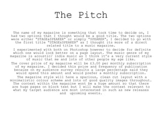 The Pitch
The name of my magazine is something that took time to decide on, I
had two options that I thought would be a good title. The two options
were either “STAGE&SPEAKER” or simply “SPEAKER”, I decided to go with
the first title “STAGE&SPEAKER” as I thought its more of a direct
related title to a music magazine.
I experimented with both on Photoshop however to decide for definite
which one would look better on a page layout. The music genre of my
magazine is acoustic/ indie music as I think it’s a very current style
of music that me and lots of other people my age like.
The cover price of my magazine will be £3.00 per monthly subscription
of my magazine. I decided this price and frequency of publication
because on my audience survey results a large percentage said they
would spend this amount and would prefer a monthly subscription.
The magazine style will have a spacious, clean cut layout with a
minimalistic colour scheme and lots of good quality images throughout.
The context within the magazine wont be a huge amount so that there
are huge pages on block text but I will make the context relevant to
what my target audience are most interested in such as new releases
and upcoming events.
 