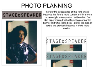 PHOTO PLANNING
I prefer the appearance of this font, this is
because this font is more current and in a more
modern style in comparison to the other. I’ve
also experimented with different colours of the
banner and what looks best. I prefer this type of
text to the previous because It looks more
modern.
 
