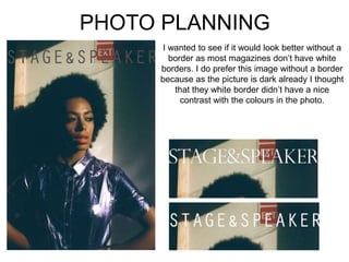 PHOTO PLANNING
I wanted to see if it would look better without a
border as most magazines don’t have white
borders. I do prefer this image without a border
because as the picture is dark already I thought
that they white border didn’t have a nice
contrast with the colours in the photo.
 