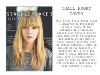 TRAIL FRONT
COVER
This is my trail front cover
I designed on Photoshop
using a image of the
internet of a musician
called Lucy Rose. I really
like this style of magazine
and wanted to see how it
would appear with the sort
of colour schemes I want to
include in my magazine. I
wanted to get a feel for
what I could improve and
what sort of photography I
want to take so that when
I’m shooting I know exactly
what outcome I want.
 