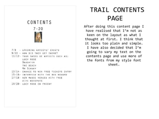 TRAIL CONTENTS
PAGE
After doing this content page I
have realised that I’m not as
keen on the layout as what I
thought at first. I think that
it looks too plain and simple.
I have also decided that I’m
going to vary my text on the
contents page and use more of
the fonts from my style font
sheet.
 