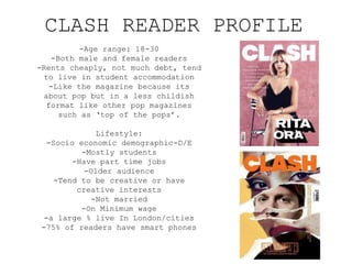 CLASH READER PROFILE
-Age range: 18-30
-Both male and female readers
-Rents cheaply, not much debt, tend
to live in student accommodation
-Like the magazine because its
about pop but in a less childish
format like other pop magazines
such as ‘top of the pops’.
Lifestyle:
-Socio economic demographic-D/E
-Mostly students
-Have part time jobs
-Older audience
-Tend to be creative or have
creative interests
-Not married
-On Minimum wage
-a large % live In London/cities
-75% of readers have smart phones
 