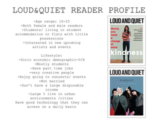 LOUD&QUIET READER PROFILE
-Age range: 16-25
-Both female and male readers
-Students/ living in student
accommodation or flats with little
possessions
-Interested in new upcoming
artists and events
Lifestyle:
-Socio economic demographic-D/E
-Mostly students
-Have part time jobs
-very creative people
-Enjoy going to concerts/ events
-Not married
-Don’t have a large disposable
income
-Large % live in urban
environments /cities
Have good technology that they can
access on a daily basis
 