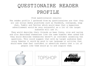 From questionnaire results:
The reader profile I gathered from my questionnaires are that they
all use social media platforms such as Facebook, instagram, snap
chat, Tumblr and Twitter which would mean that a magazines
advertisement would be very successful as a lot of the target
audience will use it.
They would describe their friends as been funny, nice and caring
and also described themselves like the same however when asked how
they would describe themselves weren't as confident answering the
questions. This could suggest that with my target audience been
young females it would be good to use language or articles that
would make them feel confident or advertise events that a lot of
people like them would go to and inspire them.
QUESTIONAIRE READER
PROFILE
 