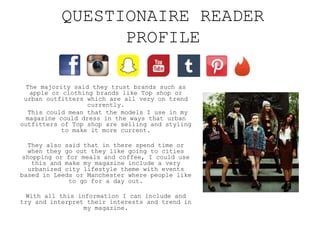 QUESTIONAIRE READER
PROFILE
The majority said they trust brands such as
apple or clothing brands like Top shop or
urban outfitters which are all very on trend
currently.
This could mean that the models I use in my
magazine could dress in the ways that urban
outfitters of Top shop are selling and styling
to make it more current.
They also said that in there spend time or
when they go out they like going to cities
shopping or for meals and coffee, I could use
this and make my magazine include a very
urbanized city lifestyle theme with events
based in Leeds or Manchester where people like
to go for a day out.
With all this information I can include and
try and interpret their interests and trend in
my magazine.
 