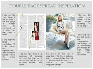 DOUBLE PAGE SPREAD INSPIRATION
I like how this
double page
spread has the
main image
covering a
whole page.
I also find how
the pull quote
that
accompanies
the image to
be endearing
and makes the
main image
look more
interesting.The layout of the text is
organised into three columns
which I personally like the look
of. And potentially may try to
include in my fashion
magazine design.
I find that the
large
capitalised ‘S’
looks formal
and
sophisticated
and shows the
reader where
the article
begins.
I do not like
that there is
no masthead
on the page
as readers
may be
confused as
to what they
are about to
read.
I do like how there is a
selection of pictures
amongst the text, as it
makes the article more
visual and less like a ‘sea
of text’.
 