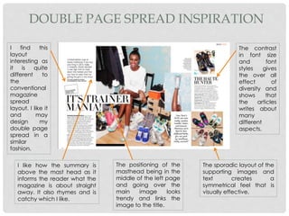 DOUBLE PAGE SPREAD INSPIRATION
I find this
layout
interesting as
it is quite
different to
the
conventional
magazine
spread
layout. I like it
and may
design my
double page
spread in a
similar
fashion.
I like how the summary is
above the mast head as it
informs the reader what the
magazine is about straight
away. It also rhymes and is
catchy which I like.
The positioning of the
masthead being in the
middle of the left page
and going over the
main image looks
trendy and links the
image to the title.
The sporadic layout of the
supporting images and
text creates a
symmetrical feel that is
visually effective.
The contrast
in font size
and font
styles gives
the over all
effect of
diversity and
shows that
the articles
writes about
many
different
aspects.
 