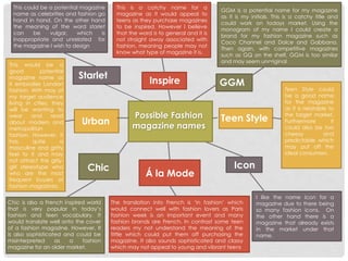 Possible Fashion
magazine names
GGMInspire
Teen Style
Starlet
Urban
Chic
Á la Mode
Icon
This is a catchy name for a
magazine as it would appeal to
teens as they purchase magazines
to be inspired. However I believe
that the word is to general and it is
not straight away associated with
fashion, meaning people may not
know what type of magazine it is.
GGM is a potential name for my magazine
as it is my initials. This is a catchy title and
could work on todays market. Using the
monogram of my name I could create a
brand for my fashion magazine such as
Coco Channel and Dolce and Gabbana.
Then again, with competitive magazines
such as GQ on the shelf, GGM is too similar
and may seem unoriginal.
Teen Style could
be a good name
for the magazine
as it is relatable to
the target market.
Furthermore it
could also be too
cheesy and
predictable which
may put off the
ideal consumers.
I like the name Icon for a
magazine due to there being
so many fashion icons. On
the other hand there is a
magazine that already exists
in the market under that
name.
The translation into French is ‘in fashion’ which
would connect well with fashion lovers as Paris
fashion week is an important event and many
fashion brands are French. In contrast some teen
readers my not understand the meaning of the
tittle which could put them off purchasing the
magazine. It also sounds sophisticated and classy
which may not appeal to young and vibrant teens
Chic is also a French inspired world
that is very popular in today’s
fashion and teen vocabulary. It
would translate well onto the cover
of a fashion magazine. However, It
is also sophisticated and could be
misinterpreted as a fashion
magazine for an older market.
This would be a
good potential
magazine name as
it embodies London
fashion. With may of
my target audience
living in cities, they
will be wanting to
wear and read
about modern and
metropolitan
fashion. However, it
has quite a
masculine and gritty
feel to it and may
not attract the girly-
girl stereotype who
who are the most
frequent buyers of
fashion magazines.
This could be a potential magazine
name as celebrities and fashion go
hand in hand. On the other hand
the meaning of the word starlet
can be vulgar, which is
inappropriate and unrelated for
the magazine I wish to design
 