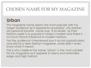 CHOSEN NAME FOR MY MAGAZINE
Urban
This magazine name seems the most popular with my
target audience as it represents nowadays’ city fashion.
My personal favorite name was ‘À la Mode’ as Paris
fashion week is so popular in today’s market and there is
so much French influence in modern fashion.
Yet the audience I interviewed saw it as too sophisticated
and old for a teen fashion magazine, some didn’t even
know what it meant.
This is why I believe the name ‘Urban’ is the most suitable
for my magazine as it appeals to teens and embodies
edge and high fashion.
 