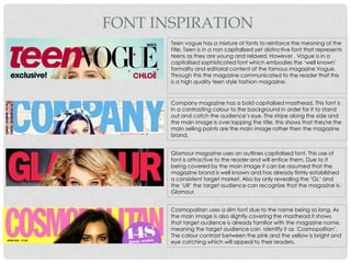 FONT INSPIRATION
Glamour magazine uses an outlines capitalised font. This use of
font is attractive to the reader and will entice them. Due to it
being covered by the main image it can be assumed that the
magazine brand is well known and has already firmly established
a consistent target market. Also by only revealing the ‘GL’ and
the ‘UR’ the target audience can recognize that the magazine is-
Glamour.
Company magazine has a bold capitalised masthead. This font is
in a contrasting colour to the background in order for it to stand
out and catch the audience’s eye. The stripe along the side and
the main image is over lapping the title, this shows that they're the
main selling points are the main image rather then the magazine
brand.
Teen vogue has a mixture of fonts to reinforce the meaning of the
title. Teen is in a non capitalised yet distinctive font that represents
teens as they are young and relaxed. However , Vogue is in a
capitalised sophisticated font which embodies the ‘well known’
formality and editorial content of the famous magazine Vogue.
Through this the magazine communicated to the reader that this
is a high quality teen style fashion magazine.
Cosmopolitan uses a slim font due to the name being so long. As
the main image is also slightly covering the masthead it shows
that target audience is already familiar with the magazine name,
meaning the target audience can identify it as ‘Cosmopolitan’.
The colour contrast between the pink and the yellow is bright and
eye catching which will appeal to their readers.
 