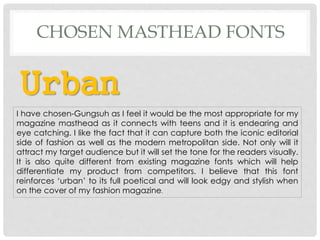 Urban
I have chosen-Gungsuh as I feel it would be the most appropriate for my
magazine masthead as it connects with teens and it is endearing and
eye catching. I like the fact that it can capture both the iconic editorial
side of fashion as well as the modern metropolitan side. Not only will it
attract my target audience but it will set the tone for the readers visually.
It is also quite different from existing magazine fonts which will help
differentiate my product from competitors. I believe that this font
reinforces ‘urban’ to its full poetical and will look edgy and stylish when
on the cover of my fashion magazine.
CHOSEN MASTHEAD FONTS
 