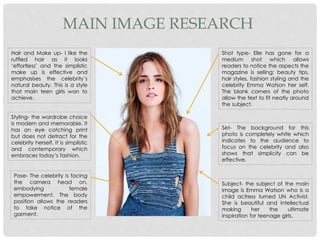 MAIN IMAGE RESEARCH
Hair and Make up- I like the
ruffled hair as it looks
‘effortless’ and the simplistic
make up is effective and
emphasises the celebrity’s
natural beauty. This is a style
that main teen girls wan to
achieve.
Styling- the wardrobe choice
is modern and memorable. It
has an eye catching print
but does not detract for the
celebrity herself. It is simplistic
and contemporary which
embraces today’s fashion.
Pose- The celebrity is facing
the camera head on,
embodying female
empowerment. The body
position allows the readers
to take notice of the
garment.
Shot type- Elle has gone for a
medium shot which allows
readers to notice the aspects the
magazine is selling: beauty tips,
hair styles, fashion styling and the
celebrity Emma Watson her self.
The blank corners of the photo
allow the text to fit neatly around
the subject.
Set- The background for this
photo is completely white which
indicates to the audience to
focus on the celebrity and also
shows that simplicity can be
effective.
Subject- the subject of the main
image is Emma Watson who is a
child actress turned UN Activist.
She is beautiful and intellectual
making her the ultimate
inspiration for teenage girls.
 