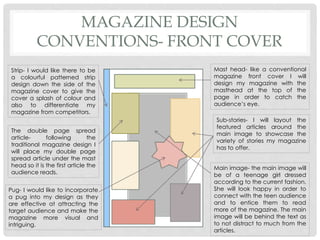 MAGAZINE DESIGN
CONVENTIONS- FRONT COVER
Mast head- like a conventional
magazine front cover I will
design my magazine with the
masthead at the top of the
page in order to catch the
audience’s eye.
Sub-stories- I will layout the
featured articles around the
main image to showcase the
variety of stories my magazine
has to offer.
Strip- I would like there to be
a colourful patterned strip
design down the side of the
magazine cover to give the
cover a splash of colour and
also to differentiate my
magazine from competitors.
The double page spread
article- following the
traditional magazine design I
will place my double page
spread article under the mast
head so it is the first article the
audience reads.
Pug- I would like to incorporate
a pug into my design as they
are effective at attracting the
target audience and make the
magazine more visual and
intriguing.
Main image- the main image will
be of a teenage girl dressed
according to the current fashion.
She will look happy in order to
connect with the teen audience
and to entice them to read
more of the magazine. The main
image will be behind the text as
to not distract to much from the
articles.
 