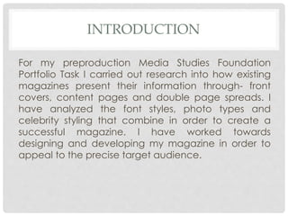 INTRODUCTION
For my preproduction Media Studies Foundation
Portfolio Task I carried out research into how existing
magazines present their information through- front
covers, content pages and double page spreads. I
have analyzed the font styles, photo types and
celebrity styling that combine in order to create a
successful magazine. I have worked towards
designing and developing my magazine in order to
appeal to the precise target audience.
 