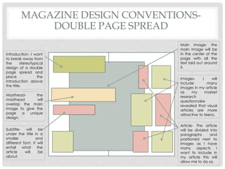 MAGAZINE DESIGN CONVENTIONS-
DOUBLE PAGE SPREAD
Introduction- I want
to break away from
the stereotypical
design of a double
page spread and
place the
introduction above
the title.
Masthead- the
masthead will
overlap the main
image to give the
page a unique
design.
Subtitle- will be
under the title in a
smaller and
different font. It will
entail what the
article will be
about.
Images- I will
include many
images in my article
as my market
research
questionnaire
revealed that visual
articles are more
attractive to teens.
Main image- the
main image will be
in the center of the
page with all the
text laid out around
it.
Article- The article
will be divided into
paragraphs and
positioned next to
images as I have
many aspects I
want to include in
my article this will
allow me to do so.
 