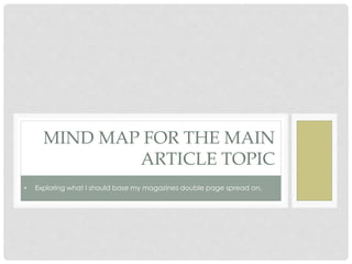 MIND MAP FOR THE MAIN
ARTICLE TOPIC
• Exploring what I should base my magazines double page spread on.
 