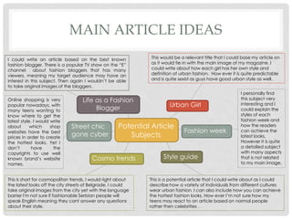MAIN ARTICLE IDEAS
Potential Article
Subjects
Life as a Fashion
Blogger Urban Girl
Fashion week
Cosmo trends
Street chic
gone cyber
Style guide
This would be a relevant title that I could base my article on
as it would tie in with the main image of my magazine. I
could write about how each girl has her own style and
definition of urban fashion. How ever it is quite predictable
and is quite sexist as guys have good urban style as well.
I personally find
this subject very
interesting and I
could explain the
styles of each
fashion week and
how the readers
can achieve the
latest looks.
However it is quite
a detailed subject
with many aspects
that is not related
to my main image.
This is a potential article that I could write about as I could
describe how a variety of individuals from different cultures
wear urban fashion. I can also include how you can achieve
the hottest fashion looks. How ever I’m not sure how my
teens may react to an article based on normal people
rather then celebrities .
This is short for cosmopolitan trends, I would right about
the latest looks off the city streets of Belgrade. I could
take original images from the city yet with the language
barrier I'm not sure if fashionable Serbian people will
speak English meaning they cant answer any questions
about their style.
I could write an article based on the best known
fashion blogger. There is a popular TV show on the “E”
channel about fashion bloggers that has many
viewers, meaning my target audience may have an
interest in this subject. Then again I wouldn’t be able
to take original images of the bloggers.
Online shopping is very
popular nowadays, with
many teens wanting to
know where to get the
latest style. I would write
about which shop
websites have the best
prices in order to create
the hottest looks. Yet I
don’t have the
copyrights to use well
known brand’s website
names.
 