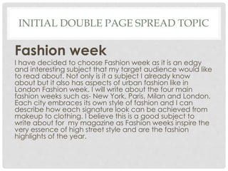 INITIAL DOUBLE PAGE SPREAD TOPIC
Fashion week
I have decided to choose Fashion week as it is an edgy
and interesting subject that my target audience would like
to read about. Not only is it a subject I already know
about but it also has aspects of urban fashion like in
London Fashion week. I will write about the four main
fashion weeks such as- New York, Paris, Milan and London.
Each city embraces its own style of fashion and I can
describe how each signature look can be achieved from
makeup to clothing. I believe this is a good subject to
write about for my magazine as Fashion weeks inspire the
very essence of high street style and are the fashion
highlights of the year.
 