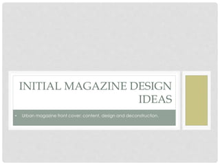 INITIAL MAGAZINE DESIGN
IDEAS
• Urban magazine front cover; content, design and deconstruction.
 