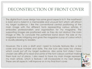 DECONSTRUCTION OF FRONT COVER
• The digital front cover design has some good aspects to it- the masthead
is bold and is styled in a memorable and unusual font which will attract
my target audience. I like the conventional central positioning of the
main image with the different fonts representing various articles. It
embodies professionalism and organization for my magazine. The
supporting images are positioned well, as they do not obstruct the main
image or title. To conclude the patterned band down the side of my
magazine looks intriguing and gives the magazine a pop of colour which
is visually pleasing to readers.
• However, this is only a draft and I need to include features like- a bar
code and issue number and date. The star icon also looks too cheesy
which could put off my target audience. Also some font styles I have
chosen are difficult to read and some of the font colours contrast making
them look out of place. I also need to have my main image represent
my main article, which is feature I will incorporate in my next design.
These are all aspects I will improve on in my final front cover.
 