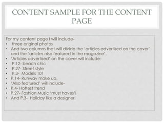 CONTENT SAMPLE FOR THE CONTENT
PAGE
For my content page I will include-
• three original photos
• And two columns that will divide the ‘articles advertised on the cover’
and the ‘articles also featured in the magazine’.
• ‘Articles advertised’ on the cover will include-
• P.12- beach chic
• P.27- Street style
• P.3- Models 101
• P.14- Runway make up.
• ‘Also featured’ will include-
• P.4- Hottest trend
• P.27- Fashion Music ‘must haves’!
• And P.3- Holiday like a designer!
 