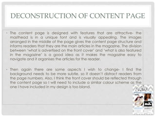DECONSTRUCTION OF CONTENT PAGE
• The content page is designed with features that are attractive- the
masthead is in a unique font and is visually appealing. The images
arranged in the middle of the page gives the content page structure and
informs readers that they are the main articles in the magazine. The division
between ‘what is advertised on the front cover’ and ‘what is also featured
in the magazine’ is a good idea as it makes the magazine easy to
navigate and it organises the articles for the reader.
• Then again there are some aspects I wish to change- I find the
background needs to be more subtle, so it doesn’t distract readers from
the page numbers. Also, I think the front cover should be reflected through
the content page so I will need to include a similar colour scheme as the
one I have included in my design is too bland.
 