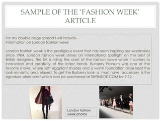 SAMPLE OF THE ‘FASHION WEEK’
ARTICLE
For my double page spread I will include-
Information on London fashion week
London fashion week is the prestigious event that has been inspiring our wardrobes
since 1984. London fashion week shines an international spotlight on the best of
British designers. The UK is riding the crest of the fashion wave when it comes to
innovation and creativity of the latest trends. Burberry Prorsum was one of the
favorite shows, where soft eggplant shades and a warm foundation base kept the
look romantic and relaxed. To get the Burberry look- a ‘must have’ accessory is the
signature plaid scarf which can be purchased at SHEINSIDE.COM for 9.72.
London fashion
week photos
 