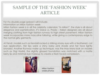 SAMPLE OF THE ‘FASHION WEEK’
ARTICLE
For my double page spread I will include-
Information on Milan fashion week-
Milan fashion week is in all the celebrity calendars “In Milan!”, the style is all about
elegance and sophistication. It’s Dolce vs. Prada – Italian designers are all about
merging clothing from high fashion runway to high street pavement. Milan fashion
week incorporates more masculine tailoring, while giving a contemporary edge to
the normal girly garments.
At Fendi, models such as Kendall rocked a striking smoky eye with a feathered, cat
eye application. Her lips were a shiny baby pink shade and her face lightly
bronzed. Another Runway make up technique, was the Max Mara look on models
such as Gigi Hadid, the slightly glossed foundation was matched with a matte
berry lip and minimal eye makeup to create a fresh faced complexion.
Milan fashion
week photos
 