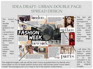 IDEA DRAFT- URBAN DOUBLE PAGE
SPREAD DESIGN
Milan fashion week Milan
fashion week Milan fashion
week Milan fashion Milan
style Milan town.
Paris fashion week
Paris style Eiffel tower
Paris show runway
fashion urban chic
conversion from
runway to high street
Paris chic Paris
fashion week
New york fashion week new your
street style new york girl new york
fashion week Kendal Jenner.
How fashion
weeks around the
work converse to
high street fashion
London fashion week
London fashion street
London fashion London
style
Milan
fashion
week Milan
fashion
week Milan
fashion
week Milan
fashion
week Milan
The layout
for my
double
page
spread is not
the
conventiona
l style. I want
to have
each corner
dedicated
to each
fashion
week-
London,
Milan, Paris
and New
York.
The original images I will use will be ones I have acquired from my friends who
have been to two of these fashion shows and I will include some I have taken
myself. The background is of a map to tie in the fashion world theme.
The text will
explain the
background
for each
fashion week
and then I will
write about
how each
cities style
transverses to
high street
fashion.
I will draw the
logos for each
fashion week
and scan them
in to be
included in my
article so they
are original
images.
 