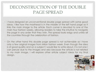 DECONSTRUCTION OF THE DOUBLE
PAGE SPREAD
• I have designed an unconventional double page spread with some good
ideas, I like how the masthead is in the middle of the left hand page as it
links the main image to the article. Each corner is devoted to one of the
main four fashion weeks, allowing readers to take the intuitive to navigate
the page in any order that they wish. The spread looks edgy and unites all
the countries through the celebration of fashion.
• On the other hand this double page spread is not achievable as I have
only a few original images from Milan fashion week. Even though the idea
is of good quality and on a subject I would like to write about, it is not one I
can peruse due to the images and also because the article is not related
to my main image. I will explore other article subject ideas for my final
design.
 