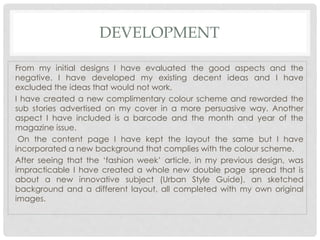 DEVELOPMENT
From my initial designs I have evaluated the good aspects and the
negative. I have developed my existing decent ideas and I have
excluded the ideas that would not work.
I have created a new complimentary colour scheme and reworded the
sub stories advertised on my cover in a more persuasive way. Another
aspect I have included is a barcode and the month and year of the
magazine issue.
On the content page I have kept the layout the same but I have
incorporated a new background that complies with the colour scheme.
After seeing that the ‘fashion week’ article, in my previous design, was
impracticable I have created a whole new double page spread that is
about a new innovative subject (Urban Style Guide), an sketched
background and a different layout, all completed with my own original
images.
 
