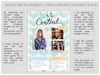 On the Front cover…
P 12- beach chic
P 27- Street style
P 14- Runway make
up looks?
P 4- Hottest trend
P 27- Fashion Music
must haves
P 3- Holiday like a
designer!
Also featured…
Behind the
scenes! P 7
P. 3
Back stage! P 10
By analyzing my
content page I
have evaluated
the good and the
bad. Again these
are unoriginal
images but for my
final I will
incorporate all my
own photography.
DRAFT DEVELOPMENT- URBAN FRONT CONTENT PAGE
I like the layout of
my initial design so I
will continue to use
it for my content
page.
I have chosen a
new less eye
straining
background for my
content page. I
have gone for a
soft blue pattern
that reflects the
front cover.
I am debating to
use the ‘hand
written’ style font
for the mast head
as I feel it is too girly
and not Urban
enough. This will be
an feature I will
change when I
design my final.
I feel this content
page is colourful
and visually
pleasing making it
easy for readers to
navigate.
 