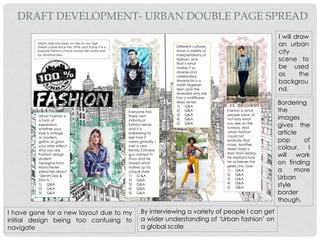 Urban style has been on the on our high
streets scene since the 1970s and today it is a
popular fashion choice across the world and
for all ethnicities.
Everyone has
there own
individual
fashion sense
and it is
interesting to
see how it
varies globally. I
met a very
trendy Chinese
guy named Yi
Zhou and he
shared what
makes up his
unique style-
1) Q &A
2) Q&A
3) Q&A
4) Q&A
5) Q&A
Different cultures
show a variety of
interpretations of
fashion, and
that’s what
makes it so
diverse and
celebrated.
Amarachii is a
stylish Nigerian
teen and she
revealed why she
has a wallflower
dress sense-
1) Q&A
2) Q&A
3) Q&A
4) Q&A
5) Q&A
Fashion is what
people wear, its
not only what
you see on the
runway. And
urban fashion
could not
embody that
more. Another
street styler is
Alan from Serbia,
he explains how
he achieves the
geek chic look-
1) Q&A
2) Q&A
3) Q&A
4) Q&A
5) Q&A
Urban Fashion is
a form of
expression,
whether your
look is vintage
or modern,
gothic or glam
your style reflect
who you are.
Fashion design
student
Georgina from
Manchester
preaches about
‘Denim Dos &
Don’ts’-
1) Q&A
2) Q&A
3) Q&A
DRAFT DEVELOPMENT- URBAN DOUBLE PAGE SPREAD
I have gone for a new layout due to my
initial design being too confusing to
navigate
I will draw
an urban
city
scene to
be used
as the
backgrou
nd.
By interviewing a variety of people I can get
a wider understanding of ‘Urban fashion’ on
a global scale
Bordering
the
images
gives the
article
pop of
colour. I
will work
on finding
a more
Urban
style
border
though.
 