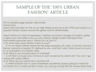 SAMPLE OF THE ‘100% URBAN
FASHION’ ARTICLE
For my double page spread I will include-
Introduction
Urban style has been on the on our high streets scene since the 1970s and today it is a
popular fashion choice around the globe and for all ethnicities.
Urban Fashion is a form of expression, whether your look is vintage or modern, gothic
or glam your style reflect who you are. Fashion design student Georgina from
Manchester preaches about ‘Denim Do’s & Don’ts’-
1) Q: what does urban fashion mean to you?
A: To me Urban fashion stands for the edgy everyday city wear. It can be -casual or
formal, colourful or neutral. It’s defined by you, and that’s why I think I love it so much.
It’s a chameleon of a fashion style!
2) Q: What is your favorite piece of clothing?
A: Oh that’s a tough one, I’d have to say it would be my denim shirt. You can ‘t go
wrong with classic denim.
3) Q: What are your denim Do’s and Don’ts?
A: Well for Denim Don’ts Justin Timberlake and Britney Spears springs to mind! For
my Denim Do’s I would say less is more, you cant go wrong with the James Dean look.
 