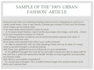 SAMPLE OF THE ‘100% URBAN
FASHION’ ARTICLE
Everyone has their own individual fashion sense and it is interesting to see how it
varies world wide. I met a very trendy Chinese guy named Yi Zhou and he shared
what makes up his unique style-
1) Q: what does urban fashion mean to you?
A: It means street fashion, I see it as the skyscraper chic! Edgy, cool and… Urban
2) Q: How important is fashion in China?
A: Chinese fashion combines unconventional fashion pieces that clash. It
certainly breaks the rules.
3) Q: Does what people think affect your outfit choices?
A: I like to experiment with my style keeping it fresh and up to date. If I cared
what everyone thought I would be boring.
4)Q: Does your girlfriend have an influence on your wardrobe?
A: My girlfriend bought this coat for my actually! I would say I like to dress well for
her and she is quite the fashionista herself. We like to shop together and broaden
our fashion styles.
5)Q: What is your fashion inspiration?
A: I would say G-Dragon, he’s a stylish Korean singer who pushes fashion to its
limits and I admire that.
 