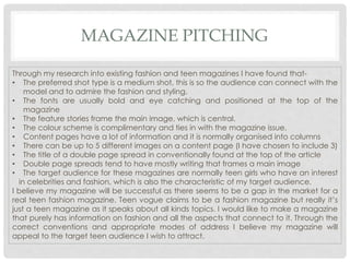 MAGAZINE PITCHING
Through my research into existing fashion and teen magazines I have found that-
• The preferred shot type is a medium shot, this is so the audience can connect with the
model and to admire the fashion and styling.
• The fonts are usually bold and eye catching and positioned at the top of the
magazine
• The feature stories frame the main image, which is central.
• The colour scheme is complimentary and ties in with the magazine issue.
• Content pages have a lot of information and it is normally organised into columns
• There can be up to 5 different images on a content page (I have chosen to include 3)
• The title of a double page spread in conventionally found at the top of the article
• Double page spreads tend to have mostly writing that frames a main image
• The target audience for these magazines are normally teen girls who have an interest
in celebrities and fashion, which is also the characteristic of my target audience.
I believe my magazine will be successful as there seems to be a gap in the market for a
real teen fashion magazine. Teen vogue claims to be a fashion magazine but really it’s
just a teen magazine as it speaks about all kinds topics. I would like to make a magazine
that purely has information on fashion and all the aspects that connect to it. Through the
correct conventions and appropriate modes of address I believe my magazine will
appeal to the target teen audience I wish to attract.
 
