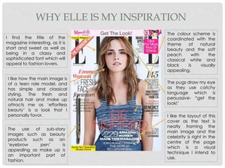 WHY ELLE IS MY INSPIRATION
I find the title of the
magazine interesting, as it is
short and sweet as well as
being in a classy and
sophisticated font which will
appeal to fashion lovers.
I like how the main image is
of a teen role model, and
has simple and classical
styling. The fresh and
natural hair and make up
attracts me as ‘effortless
beauty’ is a look that I
personally favor.
The use of sub-story
images such as beauty
products such as an
‘eyebrow pen’ is
appealing as make up is
an important part of
fashion.
The colour scheme is
coordinated with the
theme of natural
beauty and the soft
peach with the
classical white and
black is visually
appealing.
The pugs draw my eye
as they use catchy
language which is
persuasive- “get the
look!’
I like the layout of this
cover as the text is
neatly framing the
main image and the
celebrity is right in the
centre of the page
which is a visual
technique I intend to
use.
 