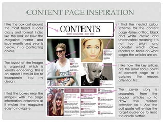 CONTENT PAGE INSPIRATION
I like the box out around
the mast head it looks
classy and formal. I also
like the look of how the
Magazine name and
issue month and year is
below, in a contrasting
colour.
The layout of the images
is organised which is
visually endearing. This is
an aspect I would like to
incorporate into my
design.
I find the boxes near the
images- with the page
information, attractive as
it makes the magazine
easy to navigate.
I find the neutral colour
scheme for the content
page -tones of lilac, black
and white classic and
understated meaning it is
not too bright and
colourful which allows
readers to focus on what
pages the articles are on.
I like how the key articles
are the main focus points
of content page as it
catches the readers
attention first.
The cover story is
separated from the
regular articles so to
draw the readers
attention to it. Also the
pull quote will entice the
target audience to read
the article further.
 