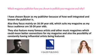 Which magazine publisher have you chosen to publish your magazine and why?
I have chosen Bauer as my publisher because of how well integrated and
known the publisher is.
Also they focus mainly on 16-34 year old, which suits my magazine as my
focus audience are 16-24 year olds.
They also feature many famous artists and other music magazines which
could mean better connections for my magazine and also the possibility of
constantly having influential artists being featured.
 
