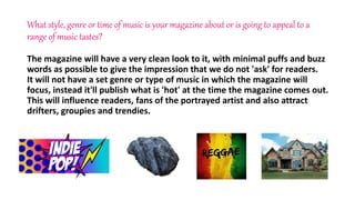 What style, genre or time of music is your magazine about or is going to appeal to a
range of music tastes?
The magazine will have a very clean look to it, with minimal puffs and buzz
words as possible to give the impression that we do not 'ask' for readers.
It will not have a set genre or type of music in which the magazine will
focus, instead it'll publish what is 'hot' at the time the magazine comes out.
This will influence readers, fans of the portrayed artist and also attract
drifters, groupies and trendies.
 