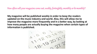 How often will your magazine come out, weekly, fortnightly, monthly or bi-monthly?
My magazine will be published weekly in order to keep the readers
updated on the music industry and world. Also, this will allow me to
improve the magazine more frequently and in a better way, by looking at
how many people are actually buying the magazine when certain types of
information is published.
 