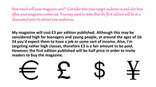How much will your magazine cost? Consider who your target audience is and also how
often your magazine comes out. You may want to state that the first edition will be at a
discounted price to attract new audiences.
My magazine will cost £3 per edition published. Although this may be
considered high for teenagers and young people, at around the ages of 16-
24 you'd expect them to have a job or some sort of income. Also, I'm
targeting rather high classes, therefore £3 is a fair amount to be paid.
However, the first edition published will be half price in order to invite
readers to buy the magazine.
 