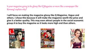 Is your magazine going to be glossy like Q Magazine or more like a newspaper like
Kerrang! explain why?
I will focus on making the magazine glossy like Q Magazine, Vogue and
others. I chose this because it will make the magazine worth the price and
give it a better quality. This may even attract people in the social economic
group A to buy the magazine as it looks more high end than others.
 
