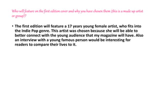 Who will feature on the first edition cover and why you have chosen them (this is a made up artist
or group)?
• The first edition will feature a 17 years young female artist, who fits into
the Indie Pop genre. This artist was chosen because she will be able to
better connect with the young audience that my magazine will have. Also
an interview with a young famous person would be interesting for
readers to compare their lives to it.
 
