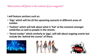 What sections will feature in the contents of your magazine?
I will feature sections such as:
• ‘Gigs’ which will list all the upcoming concerts in different areas of
London
• ‘Fashion’ which will talk about what is ‘hot’ at the moment amongst
celebrities as well as people in the streets.
• ‘Street insider’ which similarly to ‘gigs’, will talk about ongoing events but
include the 'behind the scenes' of these.
 
