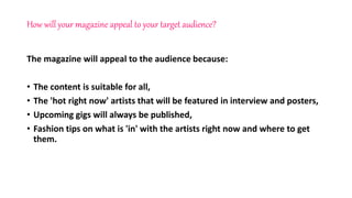 How will your magazine appeal to your target audience?
The magazine will appeal to the audience because:
• The content is suitable for all,
• The 'hot right now' artists that will be featured in interview and posters,
• Upcoming gigs will always be published,
• Fashion tips on what is 'in' with the artists right now and where to get
them.
 